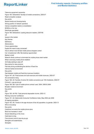 Find Industry reports, Company profiles
ReportLinker                                                                   and Market Statistics


Telecoms equipment ownership
Figure 185: Switzerland: Number of mobile connections, 2000-07
Retail competitor analysis
Key points
Recent trends and developments
Strong position of network operators
Intense competition leads to consolidation
MVNOs on the rise
Electricals specialists
Figure 186: Switzerland: Leading telecoms retailers, 2007/08
UK
Issues in the market
Key themes
Definitions
Abbreviations
Future opportunities
Exploit the need to stay connected'
How to attract more female mobile phone shoppers online'
Can 'smartphones' offer 'life-hacking' opportunities'
Market in brief
Network stores continue to dominate the mobile phone retail market
What is worrying mobile phone retailers'
3G finally starting to take off'
New stores for new products
Flat-rate pricing accelerating the decline of fixed line
Internal market environment
Key points
Gap between mobile and fixed-line revenues broadens
Figure 187: UK: Fixed access and call revenues and mobile revenues, 2002-07
3G connections rising
Figure 188: UK: Number of active 3G mobile connections per 100 inhabitants, 2002-07
Contract v. pay-as-you-go
Figure 189: GB: Type of mobile phone contract used, 2004, 2006 & 2008
Broader market environment
Key points
PDI
Figure 190: UK PDI: Total personal disposable income, 2003-13
Waning consumer confidence
Figure 191: UK: Nationwide Consumer Confidence Index, May 2004-Jan 2009
An ageing population
Figure 192: UK: Trends in the age structure of the UK population, by gender, 2003-13
Who's innovating'
Key points
Carphone re-invents the mobile phone store
More live handsets in store'
Social networking on the move
Cash-back is king
Free phones come to pay-as-you-go
Strengths and weaknesses
Strengths


Telecoms - Europe - April 2009                                                                            Page 13/20
 