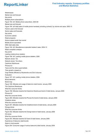 Find Industry reports, Company profiles
ReportLinker                                                                     and Market Statistics


Weaknesses
Market size and forecast
Key points
Multiple phone subscriptions
Figure 193: UK: Mobile phone subscribers, 2003-08
Market size and forecast
Figure 194: UK retail sales of mobile phone handsets (including contract), by volume and value, 2003-13
Factors used in the forecast
Sector sales and forecasts
Key points
Economic outlook
Retail prospects
Actions speak louder than words'
Mobile phone specialists
ONS retail sales data
Figure 195: UK: Miscellaneous specialist retailers' sales, 2004-13
Retail competitor analysis
Key points
Leading mobile phone retailers
Figure 196: UK: Leading mobile phone retailers, 2008
Network stores ' O2
Network stores ' the others
Carphone Warehouse
Phones 4U
Tesco and the other supermarkets
Their growth is based on:
Virgin Mobile affected by Woolworths and Zavvi closures
Evaluation
Figure 197: UK: Leading mobile phone retailers, 2008
Brand elements
Brand map
Figure 198: Attitudes and usage of telecoms retail brands, January 2009
The Carphone Warehouse
What the consumer thinks
Figure 199: Attitudes towards the Carphone Warehouse brand of retail stores, January 2009
Phones 4U
What the consumer thinks
Figure 200: Attitudes towards the Phones 4U brand of retail stores, January 2009
Vodafone stores
What the consumer thinks
Figure 201: Attitudes towards the Vodafone brand of retail stores, January 2009
Orange stores
What the consumer thinks
Figure 202: Attitudes towards the Orange brand of retail stores, January 2009
O2 stores
What the consumer thinks
Figure 203: Attitudes towards O2 brand of retail stores, January 2009
Experience of telecoms retail brands
Argos is most popular
Figure 204: Consumer usage of various telecoms retail brands, January 2009


Telecoms - Europe - April 2009                                                                              Page 14/20
 