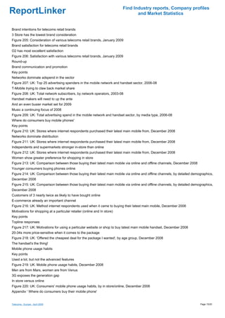 Find Industry reports, Company profiles
ReportLinker                                                                     and Market Statistics


Brand intentions for telecoms retail brands
3 Store has the lowest brand consideration
Figure 205: Consideration of various telecoms retail brands, January 2009
Brand satisfaction for telecoms retail brands
O2 has most excellent satisfaction
Figure 206: Satisfaction with various telecoms retail brands, January 2009
Round-up
Brand communication and promotion
Key points
Networks dominate adspend in the sector
Figure 207: UK: Top 25 advertising spenders in the mobile network and handset sector, 2006-08
T-Mobile trying to claw back market share
Figure 208: UK: Total network subscribers, by network operators, 2003-08
Handset makers will need to up the ante
And an even busier market set for 2009
Music a continuing focus of 2008
Figure 209: UK: Total advertising spend in the mobile network and handset sector, by media type, 2006-08
Where do consumers buy mobile phones'
Key points
Figure 210: UK: Stores where internet respondents purchased their latest main mobile from, December 2008
Networks dominate distribution
Figure 211: UK: Stores where internet respondents purchased their latest main mobile from, December 2008
Independents and supermarkets stronger in-store than online
Figure 212: UK: Stores where internet respondents purchased their latest main mobile from, December 2008
Women show greater preference for shopping in store
Figure 213: UK: Comparison between those buying their latest main mobile via online and offline channels, December 2008
Younger consumers buying phones online
Figure 214: UK: Comparison between those buying their latest main mobile via online and offline channels, by detailed demographics,
December 2008
Figure 215: UK: Comparison between those buying their latest main mobile via online and offline channels, by detailed demographics,
December 2008
Customers of 3 nearly twice as likely to have bought online
E-commerce already an important channel
Figure 216: UK: Method internet respondents used when it came to buying their latest main mobile, December 2008
Motivations for shopping at a particular retailer (online and In store)
Key points
Topline responses
Figure 217: UK: Motivations for using a particular website or shop to buy latest main mobile handset, December 2008
20-34s more price-sensitive when it comes to the package
Figure 218: UK: 'Offered the cheapest deal for the package I wanted', by age group, December 2008
The handset's the thing!
Mobile phone usage habits
Key points
Used a lot, but not the advanced features
Figure 219: UK: Mobile phone usage habits, December 2008
Men are from Mars, women are from Venus
3G exposes the generation gap
In store versus online
Figure 220: UK: Consumers' mobile phone usage habits, by in store/online, December 2008
Appendix ' Where do consumers buy their mobile phone'


Telecoms - Europe - April 2009                                                                                            Page 15/20
 