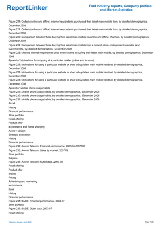 Find Industry reports, Company profiles
ReportLinker                                                                        and Market Statistics


Figure 221: Outlets (online and offline) internet respondents purchased their latest main mobile from, by detailed demographics,
December 2008
Figure 222: Outlets (online and offline) internet respondents purchased their latest main mobile from, by detailed demographics,
December 2008
Figure 223: Comparison between those buying their latest main mobile via online and offline channels, by detailed demographics,
December 2008
Figure 224: Comparison between those buying their latest main mobile from a network store, independent specialist and
supermarkets, by detailed demographics, December 2008
Figure 225: Method internet respondents used when it came to buying their latest main mobile, by detailed demographics, December
2008
Appendix ' Motivations for shopping at a particular retailer (online and in store)
Figure 226: Motivations for using a particular website or shop to buy latest main mobile handset, by detailed demographics,
December 2008
Figure 227: Motivations for using a particular website or shop to buy latest main mobile handset, by detailed demographics,
December 2008
Figure 228: Motivations for using a particular website or shop to buy latest main mobile handset, by detailed demographics,
December 2008
Appendix ' Mobile phone usage habits
Figure 229: Mobile phone usage habits, by detailed demographics, December 2008
Figure 230: Mobile phone usage habits, by detailed demographics, December 2008
Figure 231: Mobile phone usage habits, by detailed demographics, December 2008
Aircall
History
Financial performance
Store portfolio
Retail offering
Product offer
e-commerce and home shopping
Avenir Telecom
Strategic evaluation
History
Financial performance
Figure 232: Avenir Telecom: Financial performance, 2003/04-2007/08
Figure 233: Avenir Telecom: Sales by market, 2007/08
Store portfolio
Bulgaria
Figure 234: Avenir Telecom: Outlet data, 2007-08
Retail offering
Product offer
Brands
Pricing
Advertising and marketing
e-commerce
Base
History
Financial performance
Figure 235: BASE: Financial performance, 2003-07
Store portfolio
Figure 236: BASE: Outlet data, 2003-07
Retail offering


Telecoms - Europe - April 2009                                                                                                Page 16/20
 