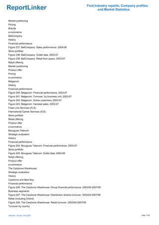 Find Industry reports, Company profiles
ReportLinker                                                                  and Market Statistics


Market positioning
Pricing
Brands
e-commerce
BelCompany
History
Financial performance
Figure 237: BelCompany: Sales performance: 2004-08
Store portfolio
Figure 238: BelCompany: Outlet data, 2003-07
Figure 239: BelCompany: Retail floor space, 2003-07
Retail offering
Market positioning
Product offer
Pricing
e-commerce
Belgacom
History
Financial performance
Figure 240: Belgacom: Financial performance, 2003-07
Figure 241: Belgacom: Turnover, by business unit, 2003-07
Figure 242: Belgacom: Active customers, 2003-07
Figure 243: Belgacom: Handset sales, 2003-07
Fixed Line Services (FLS)
International Carrier Services (ICS)
Store portfolio
Retail offering
Product offer
e-commerce
Bouygues Telecom
Strategic evaluation
History
Financial performance
Figure 244: Bouygues Telecom: Financial performance, 2003-07
Store portfolio
Figure 245: Bouygues Telecom: Outlet data, 2004-08
Retail offering
Product offer
e-commerce
The Carphone Warehouse
Strategic evaluation
History
Carphone and Best Buy
Financial performance
Figure 246: The Carphone Warehouse: Group financial performance, 2003/04-2007/08
Business segments
Figure 247: The Carphone Warehouse: Distribution division turnover, 2003/04-2007/08
Retail (including Online)
Figure 248: The Carphone Warehouse: Retail turnover, 2003/04-2007/08
Turnover by country


Telecoms - Europe - April 2009                                                                           Page 17/20
 