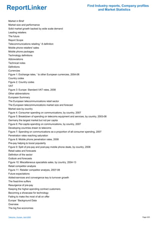 Find Industry reports, Company profiles
ReportLinker                                                                    and Market Statistics


Market in Brief
Market size and performance
Solid market growth backed by wide scale demand
Leading retailers
The future
Report Scope
Telecommunications retailing ' A definition
Mobile phone retailers' sales
Mobile phone packages
Technology definitions
Abbreviations
Technical notes
Definitions
Currencies
Figure 1: Exchange rates, ' to other European currencies, 2004-08
Country codes
Figure 2: Country codes
VAT
Figure 3: Europe: Standard VAT rates, 2008
Other abbreviations
European Summary
The European telecommunications retail sector
The European telecommunications market size and forecast
Market size by country
Figure 4: Consumer spending on communications, by country, 2007
Figure 5: Breakdown of spending on telecoms equipment and services, by country, 2003-08
Germany the largest market but not per capita
Figure 6: Per-capita spending on communications, by country, 2007
Developing countries drawn to telecoms
Figure 7: Spending on communications as a proportion of all consumer spending, 2007
Penetration rates reaching saturation
Figure 8: Mobile phone penetration rates, 2008
Pre-pay helping to boost popularity
Figure 9: Split of pre-pay and post-pay mobile phone deals, by country, 2008
Retail sales and forecasts
Definition of the sector
Outlook and forecasts
Figure 10: Miscellaneous specialists sales, by country, 2004-13
Retail competitor analysis
Figure 11: Retailer competitor analysis, 2007-08
Future expectations
Added-services and convergence key to turnover growth
The fixed-line suffers
Resurgence of pre-pay
Keeping the higher-spending contract customers
Becoming a showcase for technology
Failing to make the most of all on offer
Europe ' Background Data
Overview
The big five economies


Telecoms - Europe - April 2009                                                                             Page 2/20
 