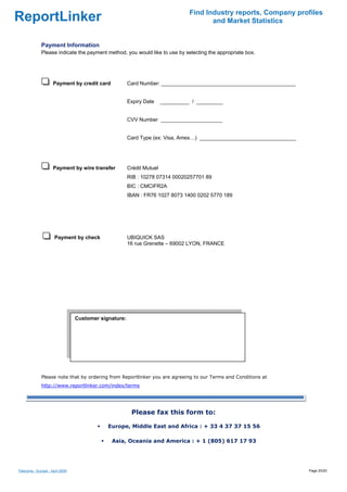 Find Industry reports, Company profiles
ReportLinker                                                                            and Market Statistics


              Payment Information
              Please indicate the payment method, you would like to use by selecting the appropriate box.




                     Payment by credit card            Card Number: ______________________________________________


                                                       Expiry Date     __________ / _________


                                                       CVV Number _____________________


                                                       Card Type (ex: Visa, Amex…) _________________________________




                     Payment by wire transfer          Crédit Mutuel
                                                       RIB : 10278 07314 00020257701 89
                                                       BIC : CMCIFR2A
                                                       IBAN : FR76 1027 8073 1400 0202 5770 189




                      Payment by check                 UBIQUICK SAS
                                                       16 rue Grenette – 69002 LYON, FRANCE




                                 Customer signature:

                                  




              Please note that by ordering from Reportlinker you are agreeing to our Terms and Conditions at
              http://www.reportlinker.com/index/terms




                                                        Please fax this form to:

                                             Europe, Middle East and Africa : + 33 4 37 37 15 56

                                              Asia, Oceania and America : + 1 (805) 617 17 93




Telecoms - Europe - April 2009                                                                                         Page 20/20
 