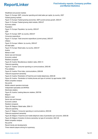 Find Industry reports, Company profiles
ReportLinker                                                                     and Market Statistics


Wealthiest and poorest markets
Figure 12: Europe: GDP, consumer spending and retail sales per capita, by country, 2007
Fastest growing markets
Figure 13: Europe: Fastest growing economies, GDP (current prices) growth, 2003-07
Figure 14: Europe: Fastest growing retail markets, 2003-07
Summary tables
Population
Figure 15: Europe: Population, by country, 2003-07
GDP
Figure 16: Europe: GDP, by country, 2003-07
Consumer expenditure
Figure 17: Europe: Total consumer expenditure (current prices), 2003-07
Inflation
Figure 18: Europe: Inflation, by country, 2003-07
All retail sales
Figure 19: Europe: Retail sales, by country, 2003-07
Austria
Market in brief
Sector size and forecast
Economic outlook
Retailers' prospects
Figure 20: Austria: Miscellaneous retailers' sales, 2004-13
Telecoms spending
Figure 21: Austria: Consumer spending on communications, 2003-08
Price deflation
Figure 22: Austria: Price index, communications, 2000-08
Telecoms equipment ownership
Figure 23: Austria: Penetration of Fixed line and mobile telephones, 2005-08
Figure 24: Austria : Penetration of mobile phones and type of contract, by age bracket, 2008
Retail competitor analysis
Key points
Mobile network operators dominate
Independent specialists and MVNOs
Electricals retailers
Figure 25: Austria: Leading telecoms retailers, 2007/08
Belgium
Market in brief
Sector size and forecast
Economic outlook
Retailers' prospects
Figure 26: Belgium: Retail sales, 2004-13
Telecoms spending
Figure 27: Belgium: Consumer spending on communications, 2003-08
Telecoms equipment ownership
Figure 28: Belgium: Fixed-line and mobile telephone rates of penetration per consumer, 2000-06
Figure 29: Belgium: Evolution of phone ownership, by type of connection, 2001-06
Retail competitor analysis
Key points
Recent trends and developments
Three network players striving for supremacy


Telecoms - Europe - April 2009                                                                              Page 3/20
 
