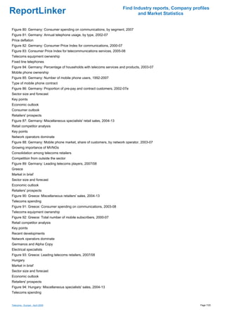 Find Industry reports, Company profiles
ReportLinker                                                                  and Market Statistics


Figure 80: Germany: Consumer spending on communications, by segment, 2007
Figure 81: Germany: Annual telephone usage, by type, 2002-07
Price deflation
Figure 82: Germany: Consumer Price Index for communications, 2000-07
Figure 83: Consumer Price Index for telecommunications services, 2005-08
Telecoms equipment ownership
Fixed line telephones
Figure 84: Germany: Percentage of households with telecoms services and products, 2003-07
Mobile phone ownership
Figure 85: Germany: Number of mobile phone users, 1992-2007
Type of mobile phone contract
Figure 86: Germany: Proportion of pre-pay and contract customers, 2002-07e
Sector size and forecast
Key points
Economic outlook
Consumer outlook
Retailers' prospects
Figure 87: Germany: Miscellaneous specialists' retail sales, 2004-13
Retail competitor analysis
Key points
Network operators dominate
Figure 88: Germany: Mobile phone market, share of customers, by network operator, 2003-07
Growing importance of MVNOs
Consolidation among telecoms retailers
Competition from outside the sector
Figure 89: Germany: Leading telecoms players, 2007/08
Greece
Market in brief
Sector size and forecast
Economic outlook
Retailers' prospects
Figure 90: Greece: Miscellaneous retailers' sales, 2004-13
Telecoms spending
Figure 91: Greece: Consumer spending on communications, 2003-08
Telecoms equipment ownership
Figure 92: Greece: Total number of mobile subscribers, 2000-07
Retail competitor analysis
Key points
Recent developments
Network operators dominate
Germanos and Alpha Copy
Electrical specialists
Figure 93: Greece: Leading telecoms retailers, 2007/08
Hungary
Market in brief
Sector size and forecast
Economic outlook
Retailers' prospects
Figure 94: Hungary: Miscellaneous specialists' sales, 2004-13
Telecoms spending


Telecoms - Europe - April 2009                                                                           Page 7/20
 