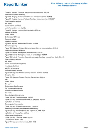 Find Industry reports, Company profiles
ReportLinker                                                                   and Market Statistics


Figure 95: Hungary: Consumer spending on communications, 2003-08
Telecoms equipment ownership
Figure 96: Hungary: Number of fixed line and mobile connections, 2004-08
Figure 97: Hungary: Number of calls on Fixed and Mobile networks, 1995-2007
Retail competitor analysis
Key points
Mobile network operators
Lack of competition from MVNOs
Figure 98: Hungary: Leading telecoms retailers, 2007/08
Republic of Ireland
Market in brief
Sector size and forecast
Economic outlook
Retailers' prospects
Figure 99: Republic of Ireland: Retail sales, 2004-13
Telecoms spending
Figure 100: Republic of Ireland: Consumer expenditure on communications, 2003-08
Telecoms equipment ownership
Figure 101: Ireland: Mobile phone penetration rate, 2004-07
Figure 102: Ireland: Mobile phone users, by contract type, 2004-07
Figure 103: Ireland: Proportion of users on pre-pay and post-pay mobile phone deals, 2004-07
Retail competitor analysis
Key points
Recent trends and developments
New kids on the block
MVNO's yet to emerge
Specialist retailers tentative
Figure 104: Republic of Ireland: Leading telecoms retailers, 2007/08
Enterprise data
Figure 105: Republic of Ireland: Number of enterprises, 2002-06
Italy
Market in brief
The future
Sector size and performance
The competitive landscape
Broader market environment
Key points
Dependent population growing
Figure 106: Italy: Population trends, 2003-07
Figure 107: Italy: Population projections, by age group, 2007-47
Implications for retailers
Economy slips into recession
Figure 108: Italy: Gross domestic product, 1996-2007
Weakening consumer confidence hampers spending
Figure 109: Italy: Household consumer expenditure, 1996-2007
Implications for mobile phone retailers
Inflation again decelerating
Figure 110: Italy: Consumer prices, 2002-07
Unemployment decline halts'
Figure 111: Italy: Unemployment rate, 1998-2008


Telecoms - Europe - April 2009                                                                            Page 8/20
 