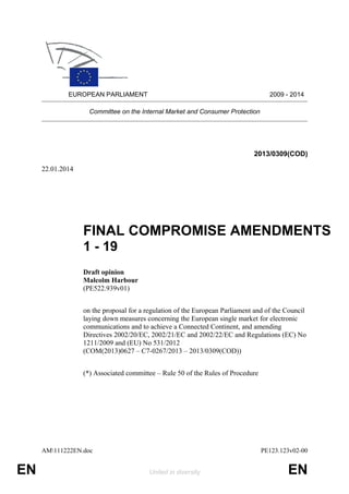 EUROPEAN PARLIAMENT

2009 - 2014

Committee on the Internal Market and Consumer Protection

2013/0309(COD)
22.01.2014

FINAL COMPROMISE AMENDMENTS
1 - 19
Draft opinion
Malcolm Harbour
(PE522.939v01)
on the proposal for a regulation of the European Parliament and of the Council
laying down measures concerning the European single market for electronic
communications and to achieve a Connected Continent, and amending
Directives 2002/20/EC, 2002/21/EC and 2002/22/EC and Regulations (EC) No
1211/2009 and (EU) No 531/2012
(COM(2013)0627 – C7-0267/2013 – 2013/0309(COD))
(*) Associated committee – Rule 50 of the Rules of Procedure

AM111222EN.doc

EN

PE123.123v02-00
United in diversity

EN

 