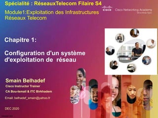 Version 4.0
Chapitre 1:
Configuration d'un système
d'exploitation de réseau
Smain Belhadef
Cisco Instructor Trainer
CA Bou-Ismail & ITC Birkhadem
Spécialité : RéseauxTelecom Filaire S4
Module1:Exploitation des Infrastructures
Réseaux Telecom
Email: belhadef_smain@yahoo.fr
DEC 2020
 