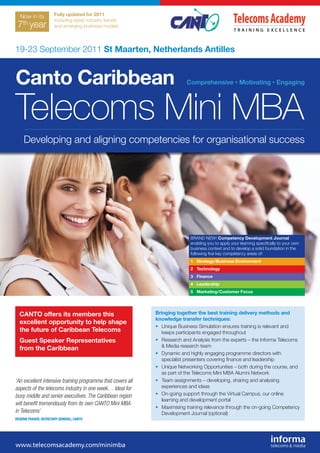 Now in its           Fully updated for 2011
                       including latest industry trends
   th
 7 year                and emerging business models




19-23 September 2011 St Maarten, Netherlands Antilles


Canto Caribbean                                                           Comprehensive • Motivating • Engaging




Telecoms Mini MBA
     Developing and aligning competencies for organisational success




                                                                            BRAND NEW! Competency Development Journal
                                                                            enabling you to apply your learning speciﬁcally to your own
                                                                            business context and to develop a solid foundation in the
                                                                            following ﬁve key competency areas of:
                                                                            1 Strategy/Business Environment
                                                                            2 Technology
                                                                            3 Finance
                                                                            4 Leadership
                                                                            5 Marketing/Customer Focus




  CANTO offers its members this                              Bringing together the best training delivery methods and
                                                             knowledge transfer techniques:
  excellent opportunity to help shape
                                                             • Unique Business Simulation ensures training is relevant and
  the future of Caribbean Telecoms                             keeps participants engaged throughout
  Guest Speaker Representatives                              • Research and Analysis from the experts – the Informa Telecoms
                                                               & Media research team
  from the Caribbean
                                                             • Dynamic and highly engaging programme directors with
                                                               specialist presenters covering ﬁnance and leadership
                                                             • Unique Networking Opportunities – both during the course, and
                                                               as part of the Telecoms Mini MBA Alumni Network
‘An excellent intensive training programme that covers all   • Team assignments – developing, sharing and analysing
aspects of the telecoms industry in one week… Ideal for        experiences and ideas
busy middle and senior executives. The Caribbean region      • On-going support through the Virtual Campus, our online
                                                               learning and development portal
will beneﬁt tremendously from its own CANTO Mini MBA
                                                             • Maximising training relevance through the on-going Competency
in Telecoms’                                                   Development Journal (optional)
REGENIE FRASER, SECRETARY GENERAL, CANTO
 