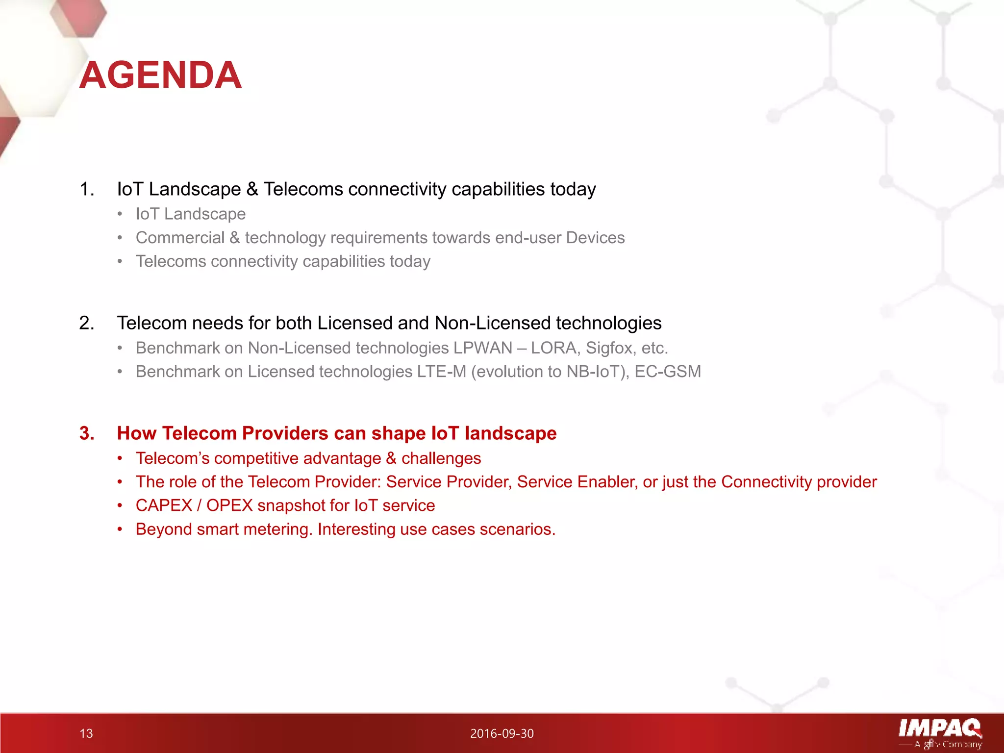 2016-09-3013
1. IoT Landscape & Telecoms connectivity capabilities today
• IoT Landscape
• Commercial & technology requirements towards end-user Devices
• Telecoms connectivity capabilities today
2. Telecom needs for both Licensed and Non-Licensed technologies
• Benchmark on Non-Licensed technologies LPWAN – LORA, Sigfox, etc.
• Benchmark on Licensed technologies LTE-M (evolution to NB-IoT), EC-GSM
3. How Telecom Providers can shape IoT landscape
• Telecom’s competitive advantage & challenges
• The role of the Telecom Provider: Service Provider, Service Enabler, or just the Connectivity provider
• CAPEX / OPEX snapshot for IoT service
• Beyond smart metering. Interesting use cases scenarios.
AGENDA
 