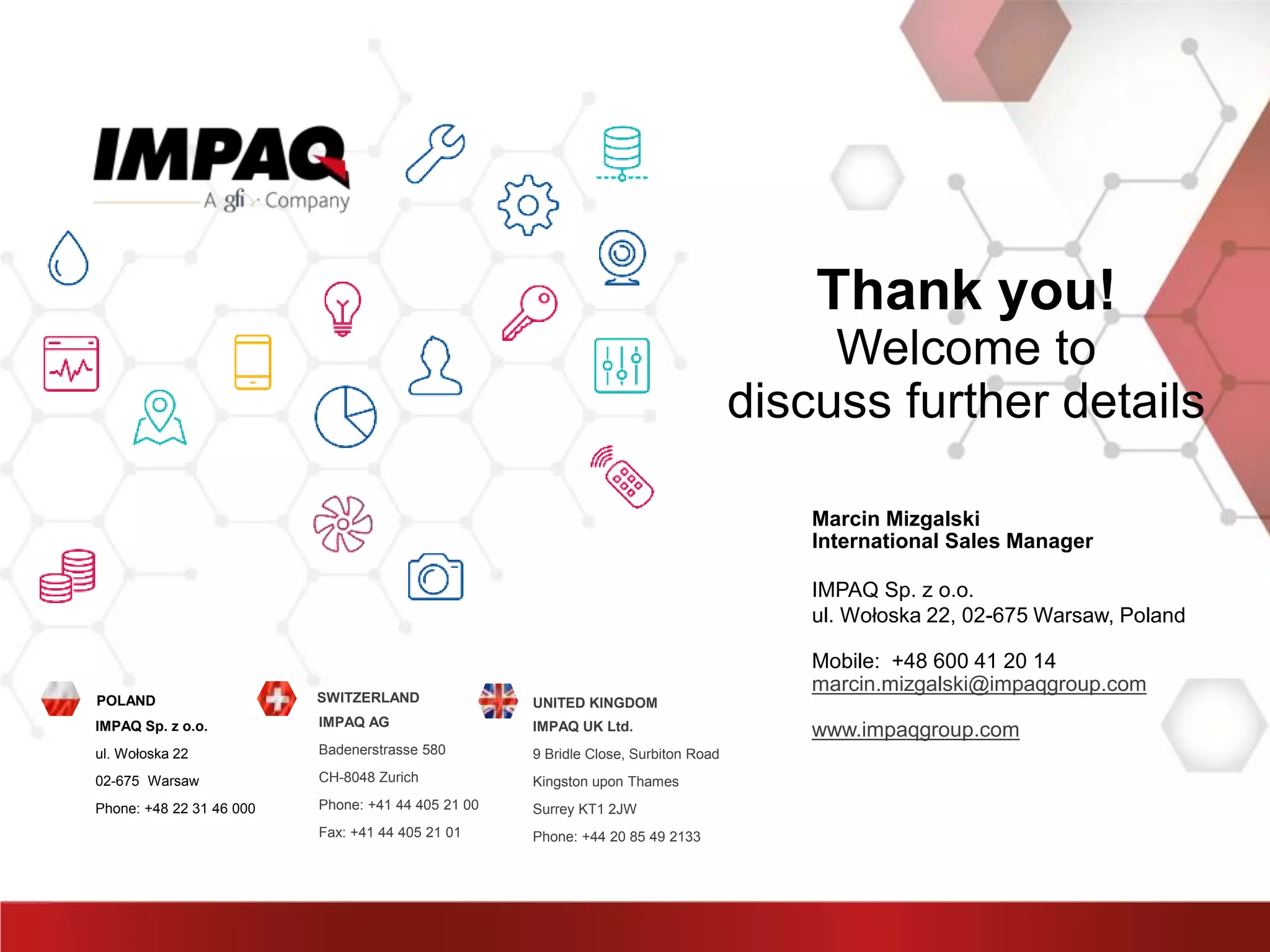Thank you!
Welcome to
discuss further details
Marcin Mizgalski
International Sales Manager
IMPAQ Sp. z o.o.
ul. Wołoska 22, 02-675 Warsaw, Poland
Mobile: +48 600 41 20 14
marcin.mizgalski@impaqgroup.com
www.impaqgroup.comIMPAQ Sp. z o.o.
ul. Wołoska 22
02-675 Warsaw
Phone: +48 22 31 46 000
POLAND
IMPAQ AG
Badenerstrasse 580
CH-8048 Zurich
Phone: +41 44 405 21 00
Fax: +41 44 405 21 01
SWITZERLAND
IMPAQ UK Ltd.
9 Bridle Close, Surbiton Road
Kingston upon Thames
Surrey KT1 2JW
Phone: +44 20 85 49 2133
UNITED KINGDOM
 