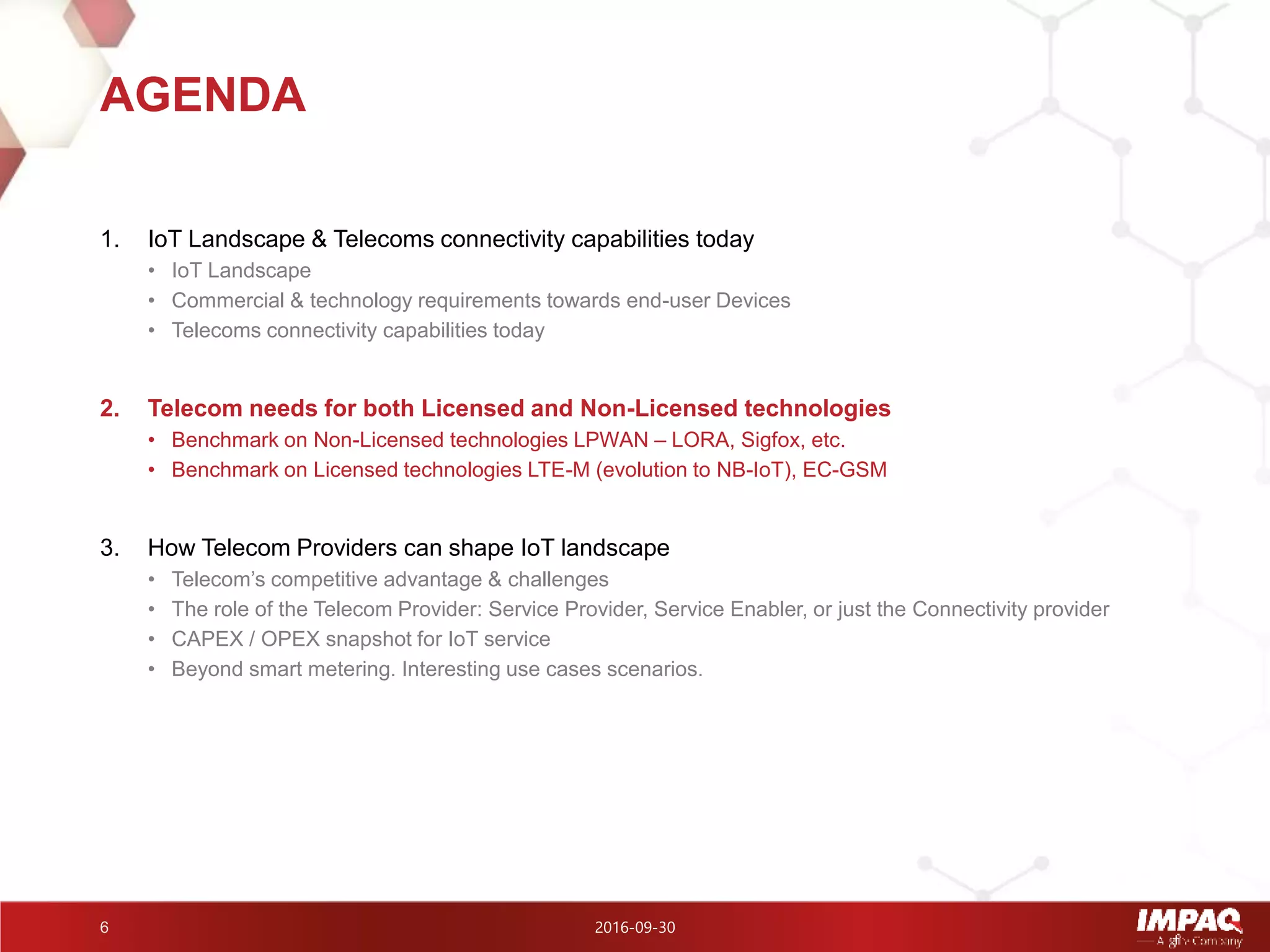 2016-09-306
1. IoT Landscape & Telecoms connectivity capabilities today
• IoT Landscape
• Commercial & technology requirements towards end-user Devices
• Telecoms connectivity capabilities today
2. Telecom needs for both Licensed and Non-Licensed technologies
• Benchmark on Non-Licensed technologies LPWAN – LORA, Sigfox, etc.
• Benchmark on Licensed technologies LTE-M (evolution to NB-IoT), EC-GSM
3. How Telecom Providers can shape IoT landscape
• Telecom’s competitive advantage & challenges
• The role of the Telecom Provider: Service Provider, Service Enabler, or just the Connectivity provider
• CAPEX / OPEX snapshot for IoT service
• Beyond smart metering. Interesting use cases scenarios.
AGENDA
 