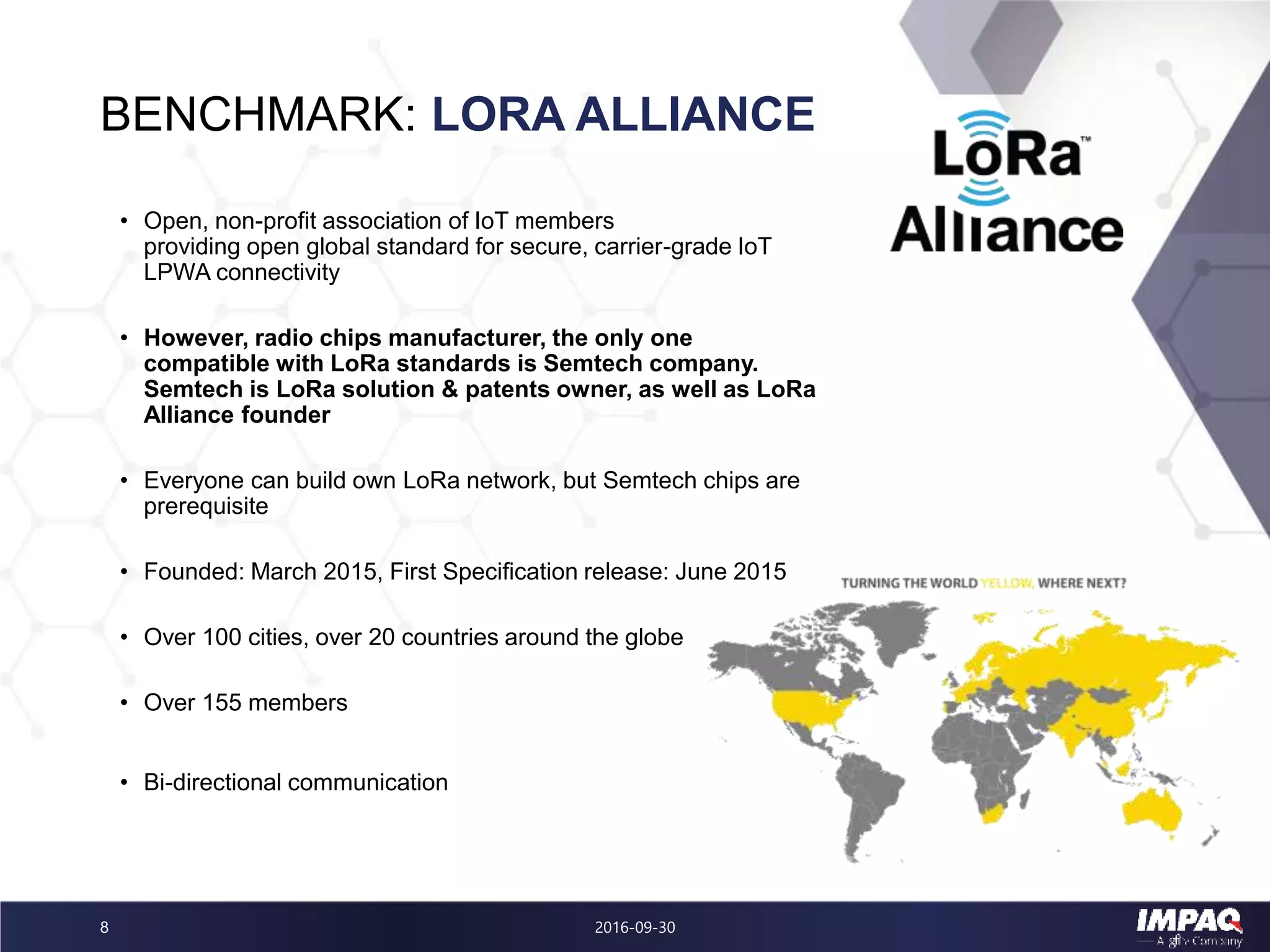 BENCHMARK: LORA ALLIANCE
2016-09-308
• Open, non-profit association of IoT members
providing open global standard for secure, carrier-grade IoT
LPWA connectivity
• However, radio chips manufacturer, the only one
compatible with LoRa standards is Semtech company.
Semtech is LoRa solution & patents owner, as well as LoRa
Alliance founder
• Everyone can build own LoRa network, but Semtech chips are
prerequisite
• Founded: March 2015, First Specification release: June 2015
• Over 100 cities, over 20 countries around the globe
• Over 155 members
• Bi-directional communication
 