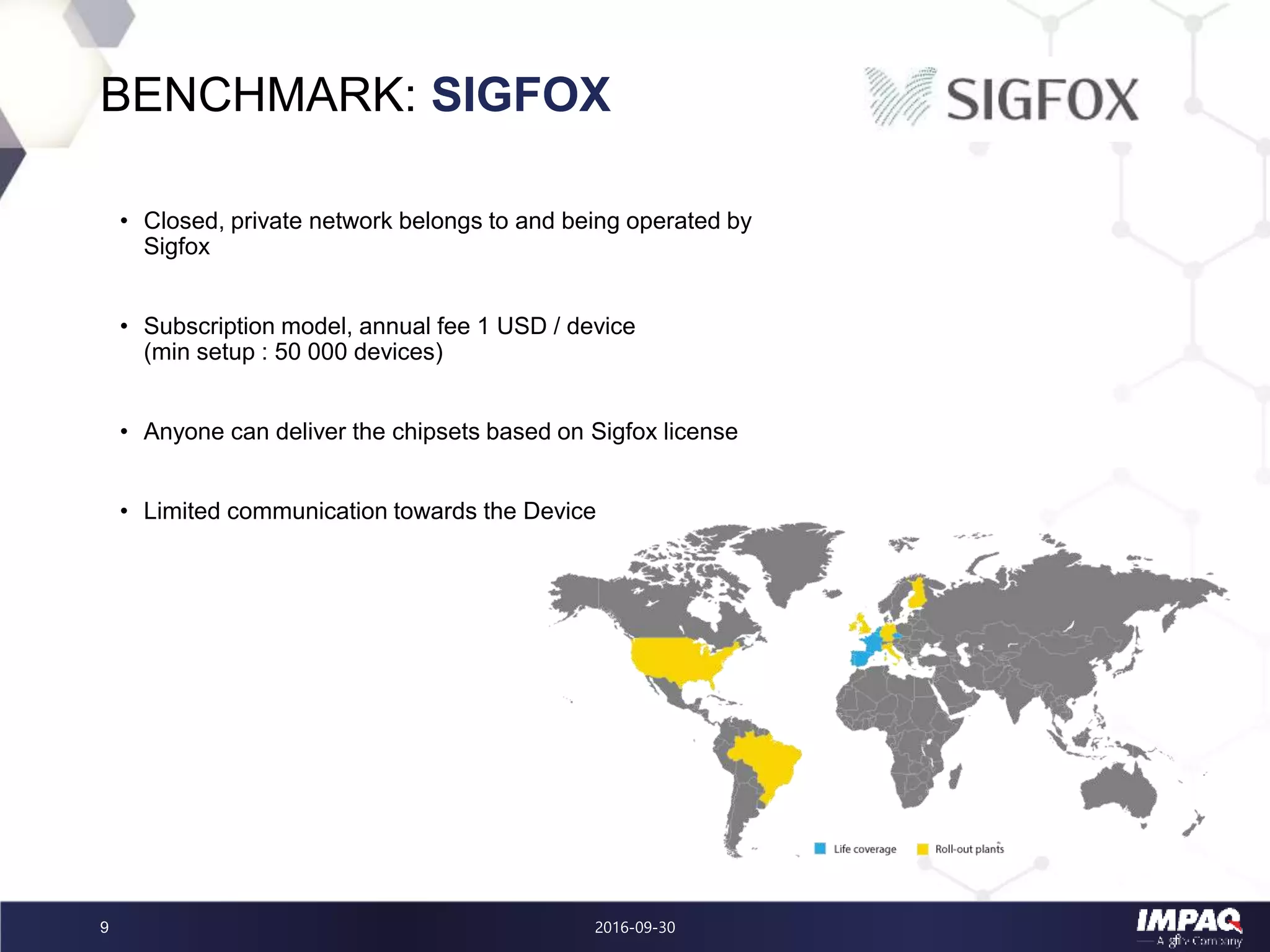 2016-09-309
BENCHMARK: SIGFOX
• Closed, private network belongs to and being operated by
Sigfox
• Subscription model, annual fee 1 USD / device
(min setup : 50 000 devices)
• Anyone can deliver the chipsets based on Sigfox license
• Limited communication towards the Device
 