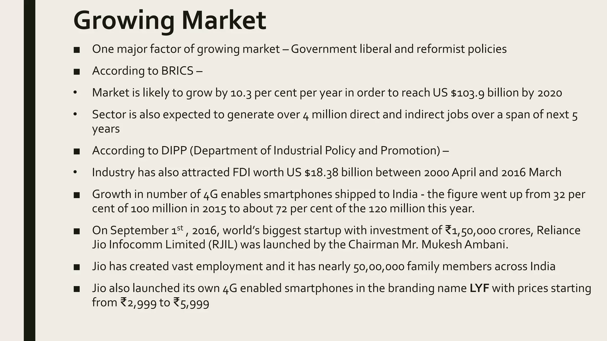 Growing Market
■ One major factor of growing market – Government liberal and reformist policies
■ According to BRICS –
• Market is likely to grow by 10.3 per cent per year in order to reach US $103.9 billion by 2020
• Sector is also expected to generate over 4 million direct and indirect jobs over a span of next 5
years
■ According to DIPP (Department of Industrial Policy and Promotion) –
• Industry has also attracted FDI worth US $18.38 billion between 2000 April and 2016 March
■ Growth in number of 4G enables smartphones shipped to India - the figure went up from 32 per
cent of 100 million in 2015 to about 72 per cent of the 120 million this year.
■ On September 1st , 2016, world’s biggest startup with investment of ₹1,50,000 crores, Reliance
Jio Infocomm Limited (RJIL) was launched by the Chairman Mr. Mukesh Ambani.
■ Jio has created vast employment and it has nearly 50,00,000 family members across India
■ Jio also launched its own 4G enabled smartphones in the branding name LYF with prices starting
from ₹2,999 to ₹5,999
 