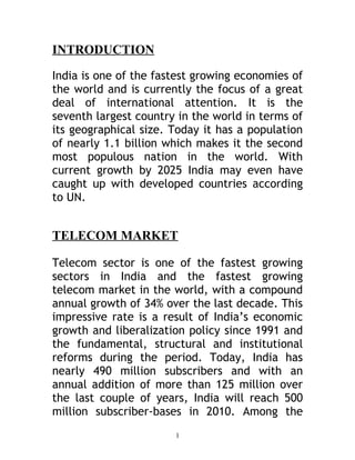INTRODUCTION

India is one of the fastest growing economies of
the world and is currently the focus of a great
deal of international attention. It is the
seventh largest country in the world in terms of
its geographical size. Today it has a population
of nearly 1.1 billion which makes it the second
most populous nation in the world. With
current growth by 2025 India may even have
caught up with developed countries according
to UN.


TELECOM MARKET

Telecom sector is one of the fastest growing
sectors in India and the fastest growing
telecom market in the world, with a compound
annual growth of 34% over the last decade. This
impressive rate is a result of India’s economic
growth and liberalization policy since 1991 and
the fundamental, structural and institutional
reforms during the period. Today, India has
nearly 490 million subscribers and with an
annual addition of more than 125 million over
the last couple of years, India will reach 500
million subscriber-bases in 2010. Among the
                       1
 