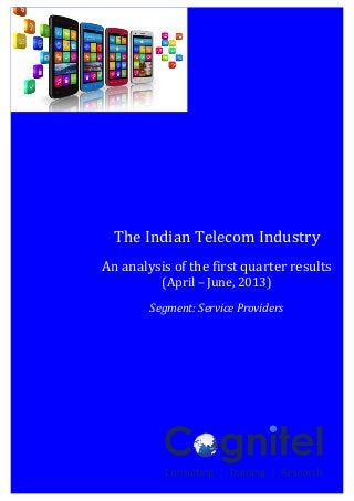  
	
  
1	
  
	
  
The	
  Indian	
  Telecom	
  Industry	
  –	
  An	
  analysis	
   	
   	
  
	
   	
  
	
  
The	
  Indian	
  Telecom	
  Industry	
  
	
  
An	
  analysis	
  of	
  the	
  first	
  quarter	
  results	
  
(April	
  –	
  June,	
  2013)	
  
	
  
Segment:	
  Service	
  Providers	
  
	
  
	
  
 