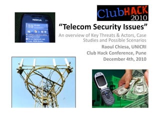 “Telecom Security Issues”
An overview of Key Threats & Actors, Case 
           Studies and Possible Scenarios
                    Raoul Chiesa, UNICRI
             Club Hack Conference, Pune
                     December 4th, 2010
 