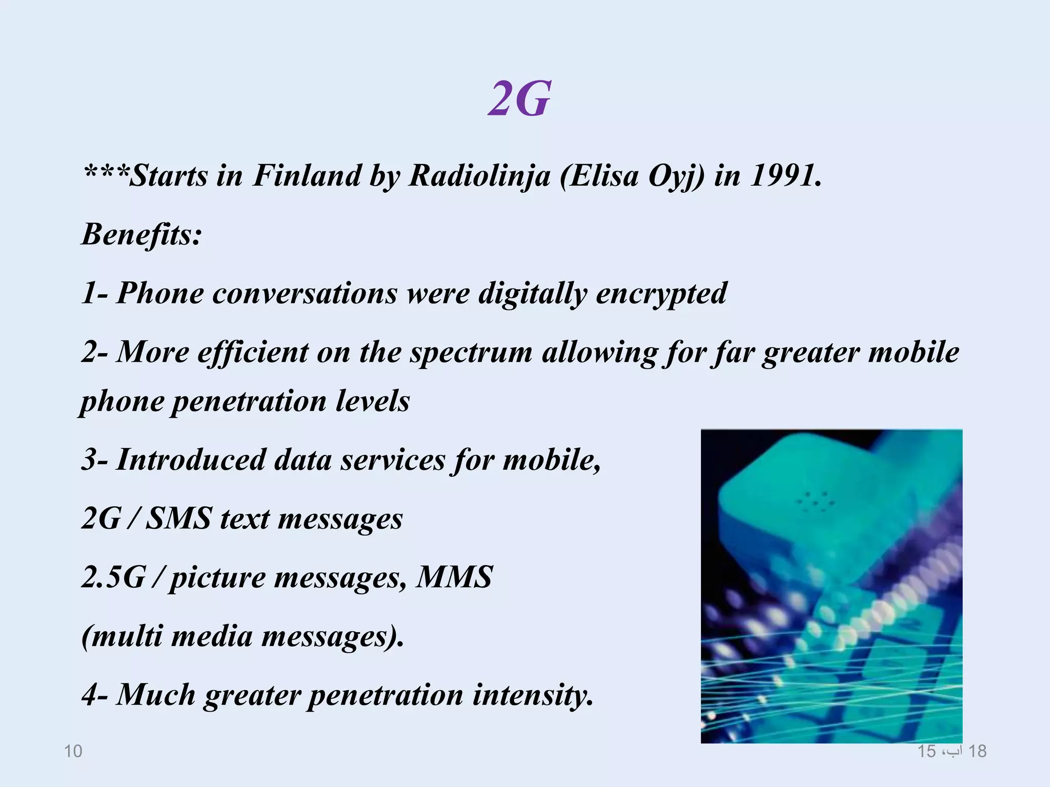 2G
***Starts in Finland by Radiolinja (Elisa Oyj) in 1991.
Benefits:
1- Phone conversations were digitally encrypted
2- More efficient on the spectrum allowing for far greater mobile
phone penetration levels
3- Introduced data services for mobile,
2G / SMS text messages
2.5G / picture messages, MMS
(multi media messages).
4- Much greater penetration intensity.
18،‫آب‬1510
 