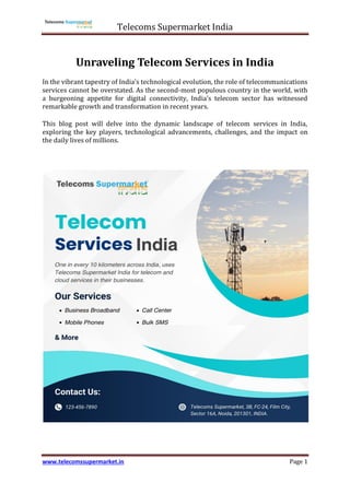 Telecoms Supermarket India
www.telecomssupermarket.in Page 1
Unraveling Telecom Services in India
In the vibrant tapestry of India's technological evolution, the role of telecommunications
services cannot be overstated. As the second-most populous country in the world, with
a burgeoning appetite for digital connectivity, India's telecom sector has witnessed
remarkable growth and transformation in recent years.
This blog post will delve into the dynamic landscape of telecom services in India,
exploring the key players, technological advancements, challenges, and the impact on
the daily lives of millions.
 