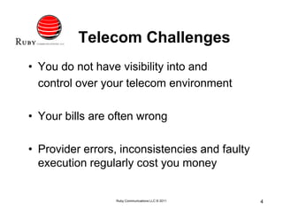 Telecom Challenges
• You do not have visibility into and
  control over your telecom environment

• Your bills are often wrong

• Provider errors, inconsistencies and faulty
  execution regularly cost you money


                 Ruby Communications LLC © 2011   4
 