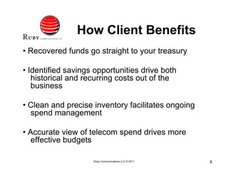 How Client Benefits
• Recovered funds go straight to your treasury

• Identified savings opportunities drive both
   historical and recurring costs out of the
   business

• Clean and precise inventory facilitates ongoing
  spend management

• Accurate view of telecom spend drives more
   effective budgets

                    Ruby Communications LLC © 2011   8
 