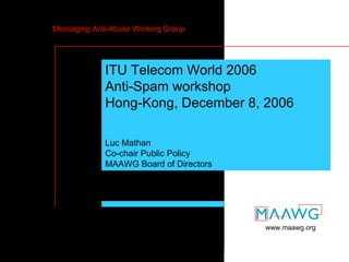 Messaging Anti-Abuse Working Group




                 ITU Telecom World 2006
                 Anti-Spam workshop
                 Hong-Kong, December 8, 2006

                 Luc Mathan
                 Co-chair Public Policy
                 MAAWG Board of Directors




                                                www.maawg.org



ITU Telecom World 06 – HK, 8 Dec. 2006      MAAWG slide 1
 