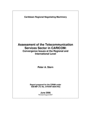 Caribbean Regional Negotiating Machinery




Assessment of the Telecommunication
    Services Sector in CARICOM:
  Convergence Issues at the Regional and
           International Level




                 Peter A. Stern




         Report prepared for the CRNM under
          IDB/MIF (TC No. ATN/MT-8694-RG)


                    June 2006
                  Revised August 2007
 