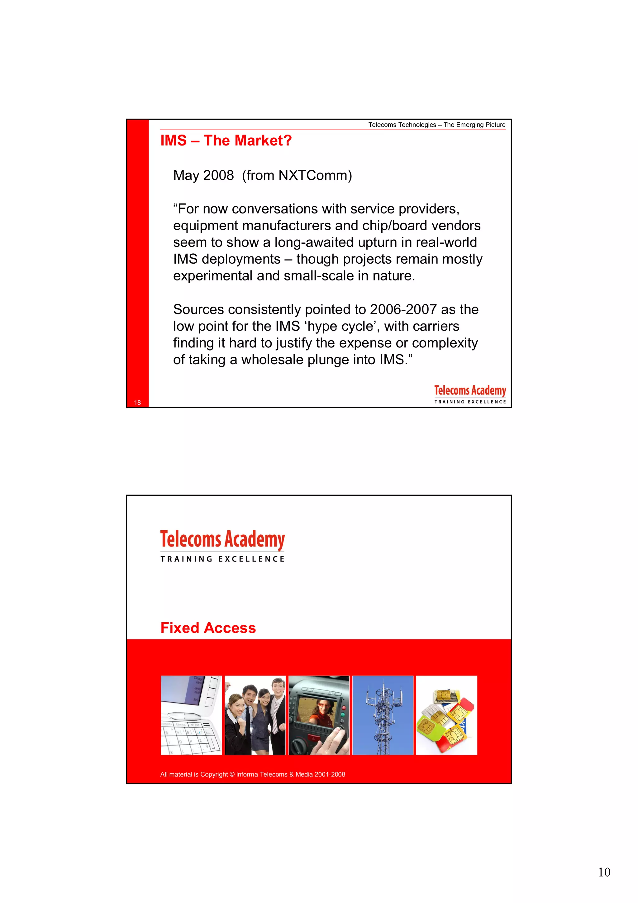 Telecoms Technologies – The Emerging Picture

     IMS – The Market?

         May 2008 (from NXTComm)

         “For now conversations with service providers,
         equipment manufacturers and chip/board vendors
         seem to show a long-awaited upturn in real-world
         IMS deployments – though projects remain mostly
         experimental and small-scale in nature.

         Sources consistently pointed to 2006-2007 as the
         low point for the IMS ‘hype cycle’, with carriers
         finding it hard to justify the expense or complexity
         of taking a wholesale plunge into IMS.”

18




     Fixed Access




     All material is Copyright © Informa Telecoms & Media 2001-2008




                                                                                                                     10
 