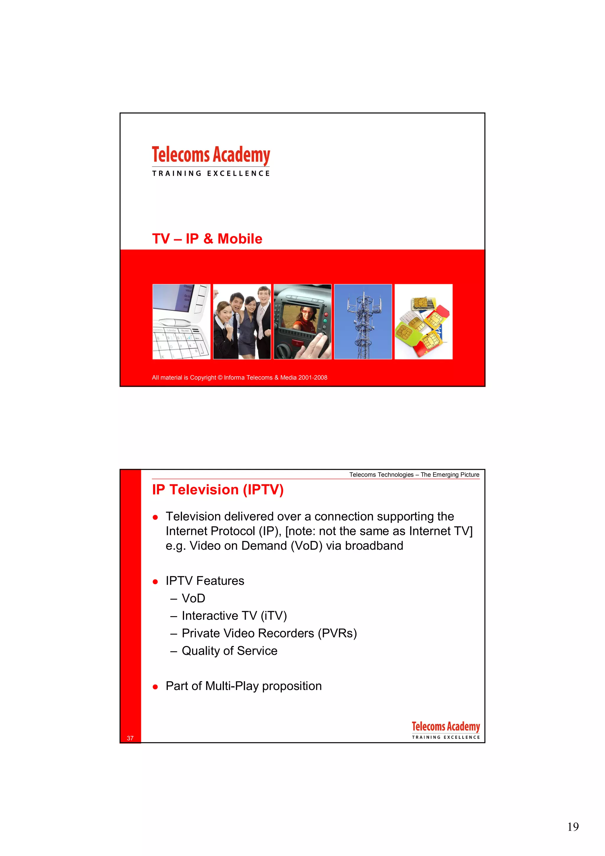 TV – IP & Mobile




     All material is Copyright © Informa Telecoms & Media 2001-2008




                                                                      Telecoms Technologies – The Emerging Picture

     IP Television (IPTV)
         Television delivered over a connection supporting the
         Internet Protocol (IP), [note: not the same as Internet TV]
         e.g. Video on Demand (VoD) via broadband

         IPTV Features
          – VoD
          – Interactive TV (iTV)
          – Private Video Recorders (PVRs)
          – Quality of Service

         Part of Multi-Play proposition



37




                                                                                                                     19
 