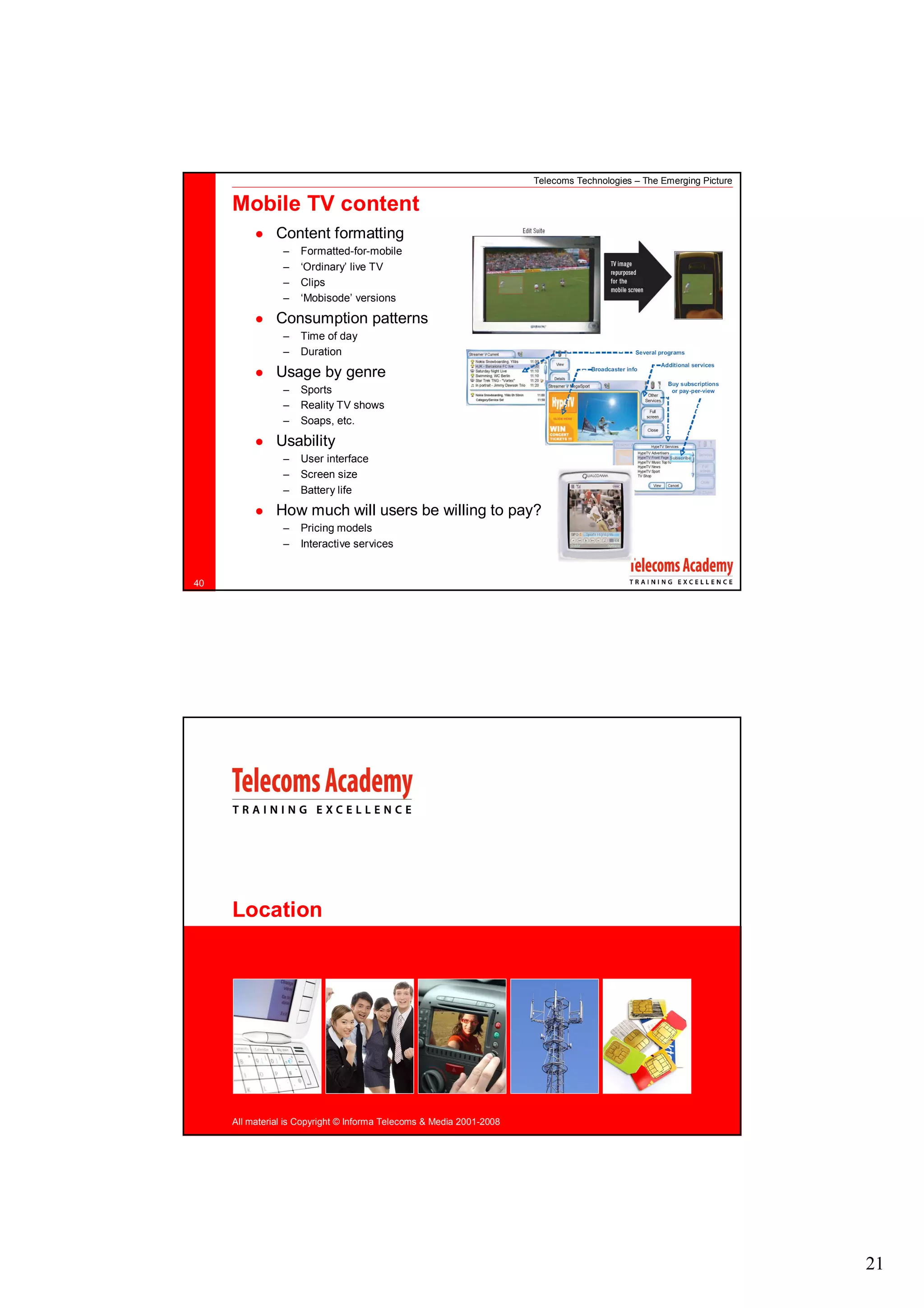 Telecoms Technologies – The Emerging Picture

     Mobile TV content
               Content formatting
                –   Formatted-for-mobile
                –   ‘Ordinary’ live TV
                –   Clips
                –   ‘Mobisode’ versions

               Consumption patterns
                –   Time of day
                –   Duration
               Usage by genre
                –   Sports
                –   Reality TV shows
                –   Soaps, etc.

               Usability
                –   User interface
                –   Screen size
                –   Battery life

               How much will users be willing to pay?
                –   Pricing models
                –   Interactive services


40




     Location




     All material is Copyright © Informa Telecoms & Media 2001-2008




                                                                                                                     21
 