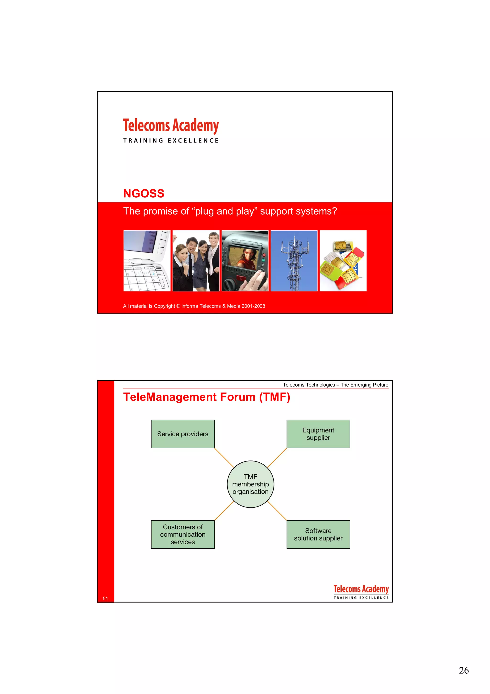 NGOSS
     The promise of “plug and play” support systems?




     All material is Copyright © Informa Telecoms & Media 2001-2008




                                                                      Telecoms Technologies – The Emerging Picture

     TeleManagement Forum (TMF)




51




                                                                                                                     26
 