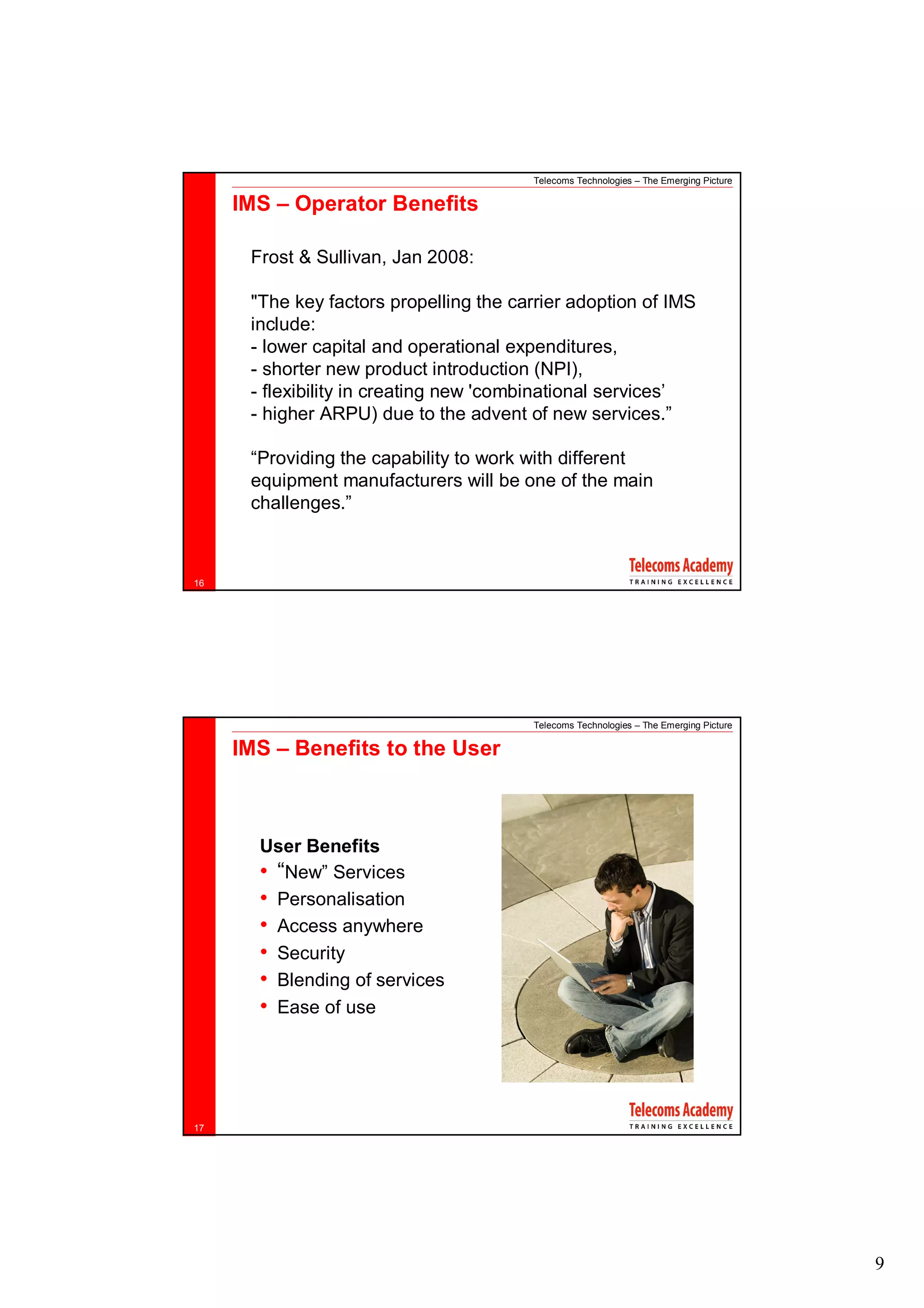 Telecoms Technologies – The Emerging Picture

     IMS – Operator Benefits

      Frost & Sullivan, Jan 2008:

      "The key factors propelling the carrier adoption of IMS
      include:
      - lower capital and operational expenditures,
      - shorter new product introduction (NPI),
      - flexibility in creating new 'combinational services’
      - higher ARPU) due to the advent of new services.”

      “Providing the capability to work with different
      equipment manufacturers will be one of the main
      challenges.”



16




                                        Telecoms Technologies – The Emerging Picture

     IMS – Benefits to the User



       User Benefits
       • “New” Services
       • Personalisation
       • Access anywhere
       • Security
       • Blending of services
       • Ease of use




17




                                                                                       9
 