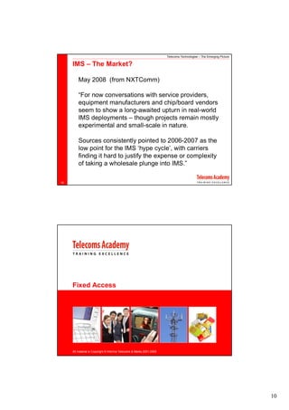 Telecoms Technologies – The Emerging Picture

     IMS – The Market?

         May 2008 (from NXTComm)

         “For now conversations with service providers,
         equipment manufacturers and chip/board vendors
         seem to show a long-awaited upturn in real-world
         IMS deployments – though projects remain mostly
         experimental and small-scale in nature.

         Sources consistently pointed to 2006-2007 as the
         low point for the IMS ‘hype cycle’, with carriers
         finding it hard to justify the expense or complexity
         of taking a wholesale plunge into IMS.”

18




     Fixed Access




     All material is Copyright © Informa Telecoms & Media 2001-2008




                                                                                                                     10
 