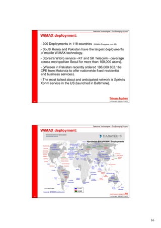 Telecoms Technologies – The Emerging Picture

     WiMAX deployment:

     - 300 Deployments in 118 countries   (WiMAX Congress, Jun 08)

     - South Korea and Pakistan have the largest deployments
     of mobile WiMAX technology.
     - (Korea's WiBro service - KT and SK Telecom - coverage
     across metropolitan Seoul for more than 100,000 users).
     - (Wateen in Pakistan recently ordered 198,000 802.16e
     CPE from Motorola to offer nationwide fixed residential
     and business services).
     - The most talked about and anticipated network is Sprint's
     Xohm service in the US (launched in Baltimore).




30




                                          Telecoms Technologies – The Emerging Picture

     WiMAX deployment:




31




                                                                                         16
 