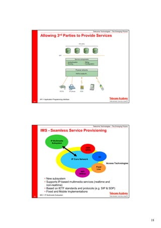 Telecoms Technologies – The Emerging Picture

     Allowing               3rd      Parties to Provide Services




     API = Application Programming Interface
34




                                                                  Telecoms Technologies – The Emerging Picture

     IMS - Seamless Service Provisioning

                   IP Multimedia
                    Subsystem

                                                           GSM
                                                           GPRS


                                                                        3G
                                               IP Core Network
                                                                                  Access Technologies
                                                                      Fixed
                                                                      Line
                                                       WiFi
                                                      WiMAX

           • New subsystem
           • Supports IP-based multimedia services (realtime and
             non-realtime)
           • Based on IETF standards and protocols (e.g. SIP & SDP)
           • Fixed and Mobile Implementations
     IMS = IP Multimedia Subsystem
35




                                                                                                                 18
 