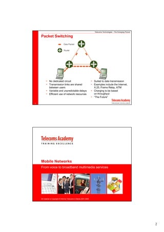 Telecoms Technologies – The Emerging Picture

    Packet Switching




          • No dedicated circuit                                     • Suited to data transmission
          • Transmission links are shared                            • Examples include the Internet,
              between users                                            X.25, Frame Relay, ATM
          • Variable and unpredictable delays                        • Charging to be based
          • Efficient use of network resources                         on throughput
                                                                     • “The Future”

2




    Mobile Networks
    From voice to broadband multimedia services




    All material is Copyright © Informa Telecoms & Media 2001-2008




                                                                                                                       2
 
