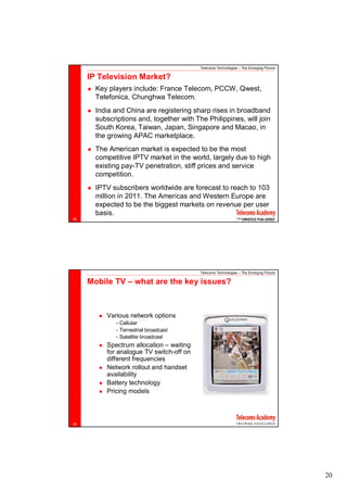 Telecoms Technologies – The Emerging Picture

     IP Television Market?
       Key players include: France Telecom, PCCW, Qwest,
       Telefonica, Chunghwa Telecom.
       India and China are registering sharp rises in broadband
       subscriptions and, together with The Philippines, will join
       South Korea, Taiwan, Japan, Singapore and Macao, in
       the growing APAC marketplace.
       The American market is expected to be the most
       competitive IPTV market in the world, largely due to high
       existing pay-TV penetration, stiff prices and service
       competition.
       IPTV subscribers worldwide are forecast to reach to 103
       million in 2011. The Americas and Western Europe are
       expected to be the biggest markets on revenue per user
       basis.
38                                                                (RNCOS, Feb 2008)




                                          Telecoms Technologies – The Emerging Picture

     Mobile TV – what are the key issues?



          Various network options
             - Cellular
             - Terrestrial broadcast
             - Satellite broadcast
          Spectrum allocation – waiting
          for analogue TV switch-off on
          different frequencies
          Network rollout and handset
          availability
          Battery technology
          Pricing models



39




                                                                                         20
 