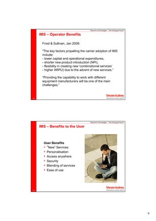 Telecoms Technologies – The Emerging Picture

     IMS – Operator Benefits

      Frost & Sullivan, Jan 2008:

      "The key factors propelling the carrier adoption of IMS
      include:
      - lower capital and operational expenditures,
      - shorter new product introduction (NPI),
      - flexibility in creating new 'combinational services’
      - higher ARPU) due to the advent of new services.”

      “Providing the capability to work with different
      equipment manufacturers will be one of the main
      challenges.”



16




                                        Telecoms Technologies – The Emerging Picture

     IMS – Benefits to the User



       User Benefits
       • “New” Services
       • Personalisation
       • Access anywhere
       • Security
       • Blending of services
       • Ease of use




17




                                                                                       9
 