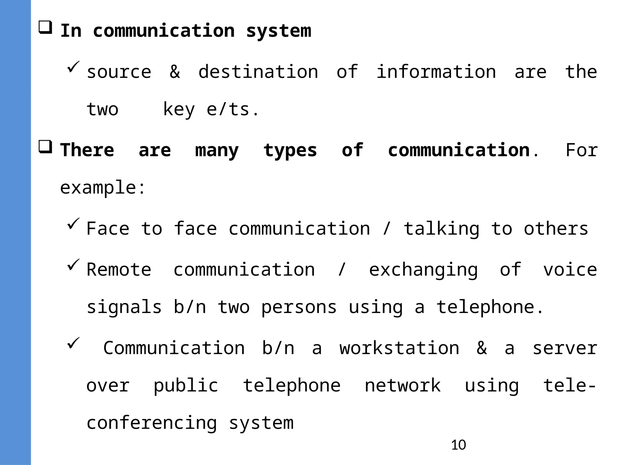 10
 In communication system
 source & destination of information are the
two key e/ts.
 There are many types of communication. For
example:
 Face to face communication / talking to others
 Remote communication / exchanging of voice
signals b/n two persons using a telephone.
 Communication b/n a workstation & a server
over public telephone network using tele-
conferencing system
 