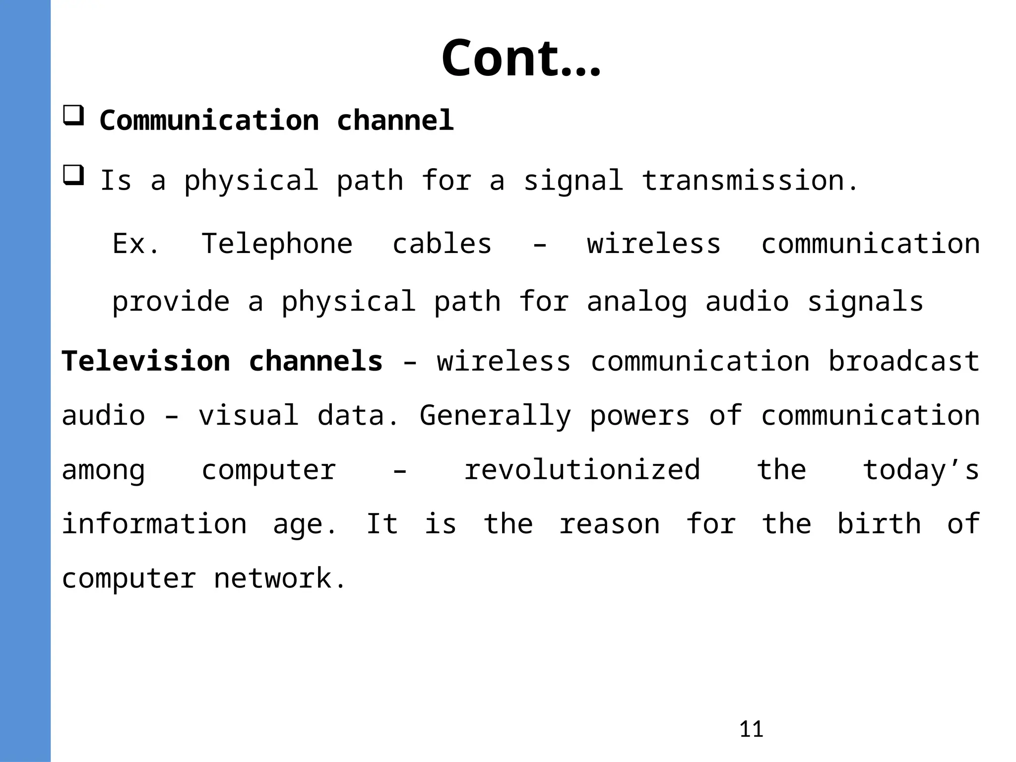 11
Cont...
 Communication channel
 Is a physical path for a signal transmission.
Ex. Telephone cables – wireless communication
provide a physical path for analog audio signals
Television channels – wireless communication broadcast
audio – visual data. Generally powers of communication
among computer – revolutionized the today’s
information age. It is the reason for the birth of
computer network.
 