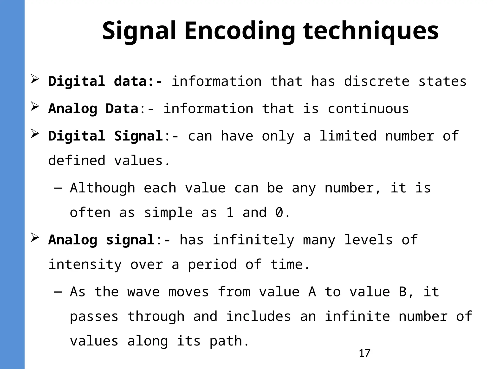 17
Signal Encoding techniques
 Digital data:- information that has discrete states
 Analog Data:- information that is continuous
 Digital Signal:- can have only a limited number of
defined values.
– Although each value can be any number, it is
often as simple as 1 and 0.
 Analog signal:- has infinitely many levels of
intensity over a period of time.
– As the wave moves from value A to value B, it
passes through and includes an infinite number of
values along its path.
 