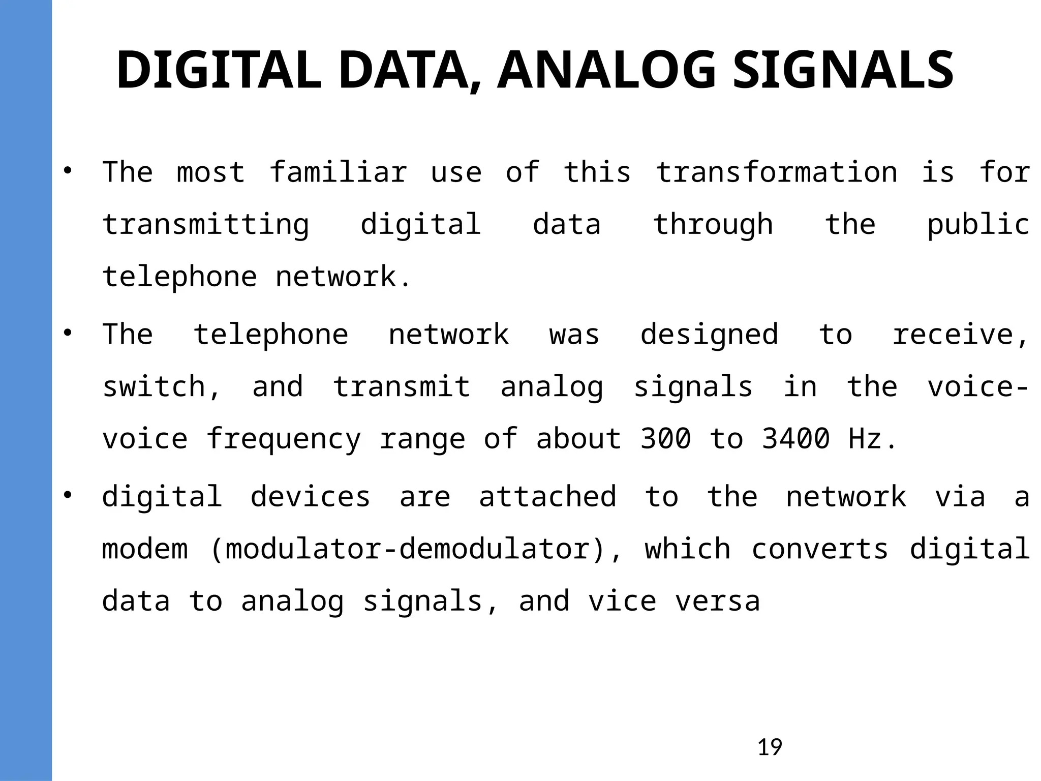 19
DIGITAL DATA, ANALOG SIGNALS
• The most familiar use of this transformation is for
transmitting digital data through the public
telephone network.
• The telephone network was designed to receive,
switch, and transmit analog signals in the voice-
voice frequency range of about 300 to 3400 Hz.
• digital devices are attached to the network via a
modem (modulator-demodulator), which converts digital
data to analog signals, and vice versa
 