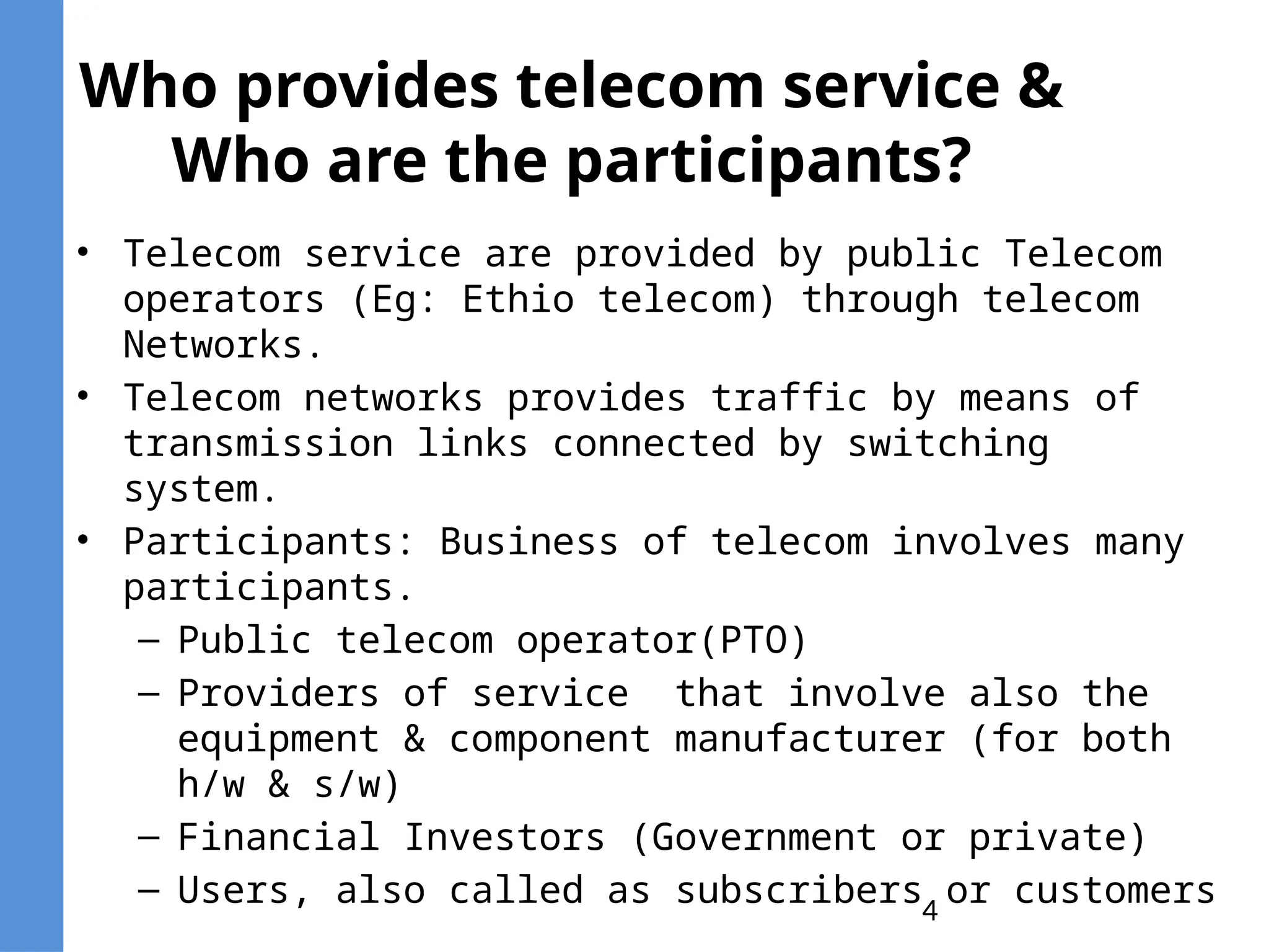 4
Who provides telecom service &
Who are the participants?
• Telecom service are provided by public Telecom
operators (Eg: Ethio telecom) through telecom
Networks.
• Telecom networks provides traffic by means of
transmission links connected by switching
system.
• Participants: Business of telecom involves many
participants.
– Public telecom operator(PTO)
– Providers of service that involve also the
equipment & component manufacturer (for both
h/w & s/w)
– Financial Investors (Government or private)
– Users, also called as subscribers or customers
 