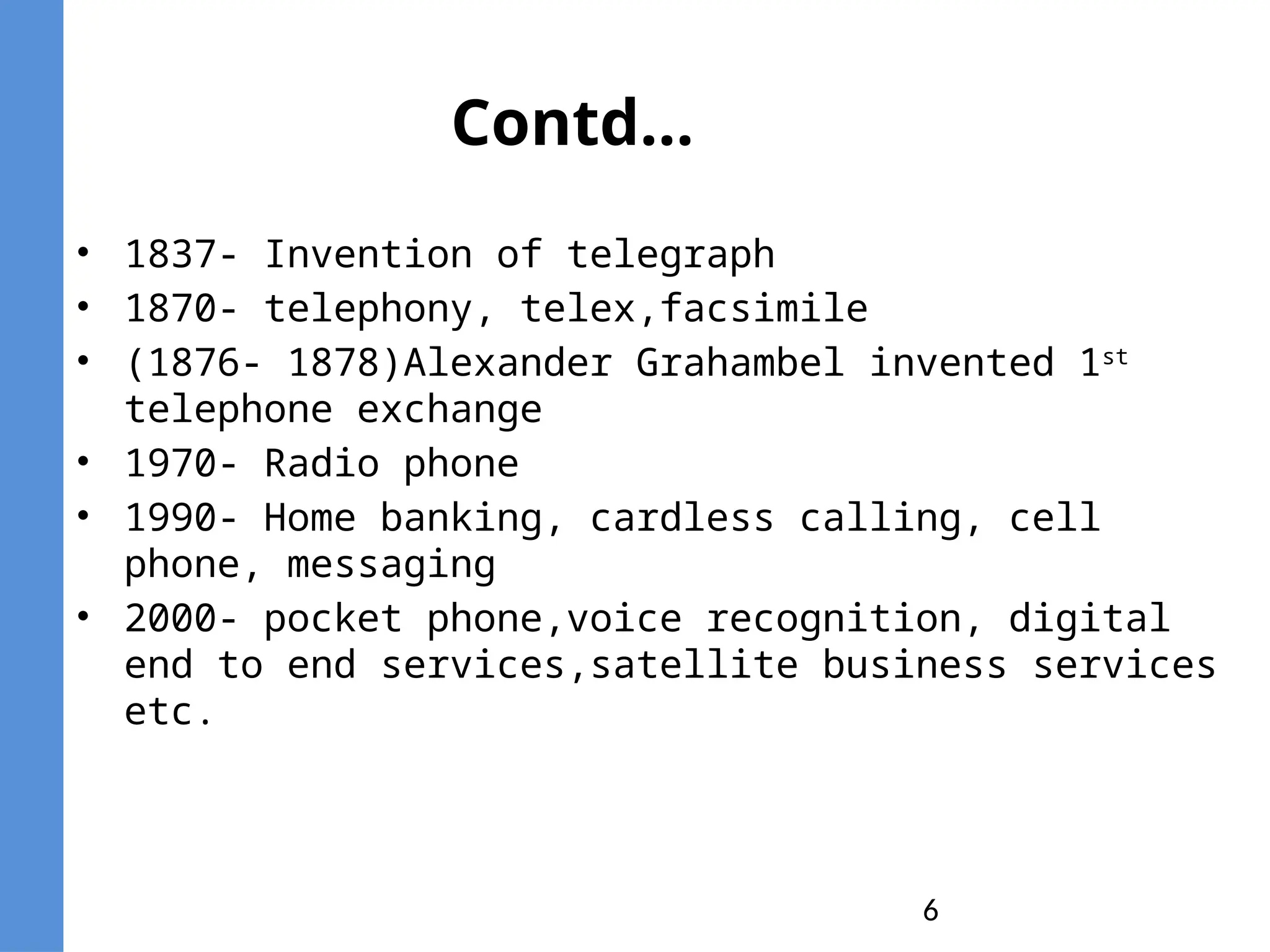 6
Contd…
• 1837- Invention of telegraph
• 1870- telephony, telex,facsimile
• (1876- 1878)Alexander Grahambel invented 1st
telephone exchange
• 1970- Radio phone
• 1990- Home banking, cardless calling, cell
phone, messaging
• 2000- pocket phone,voice recognition, digital
end to end services,satellite business services
etc.
 