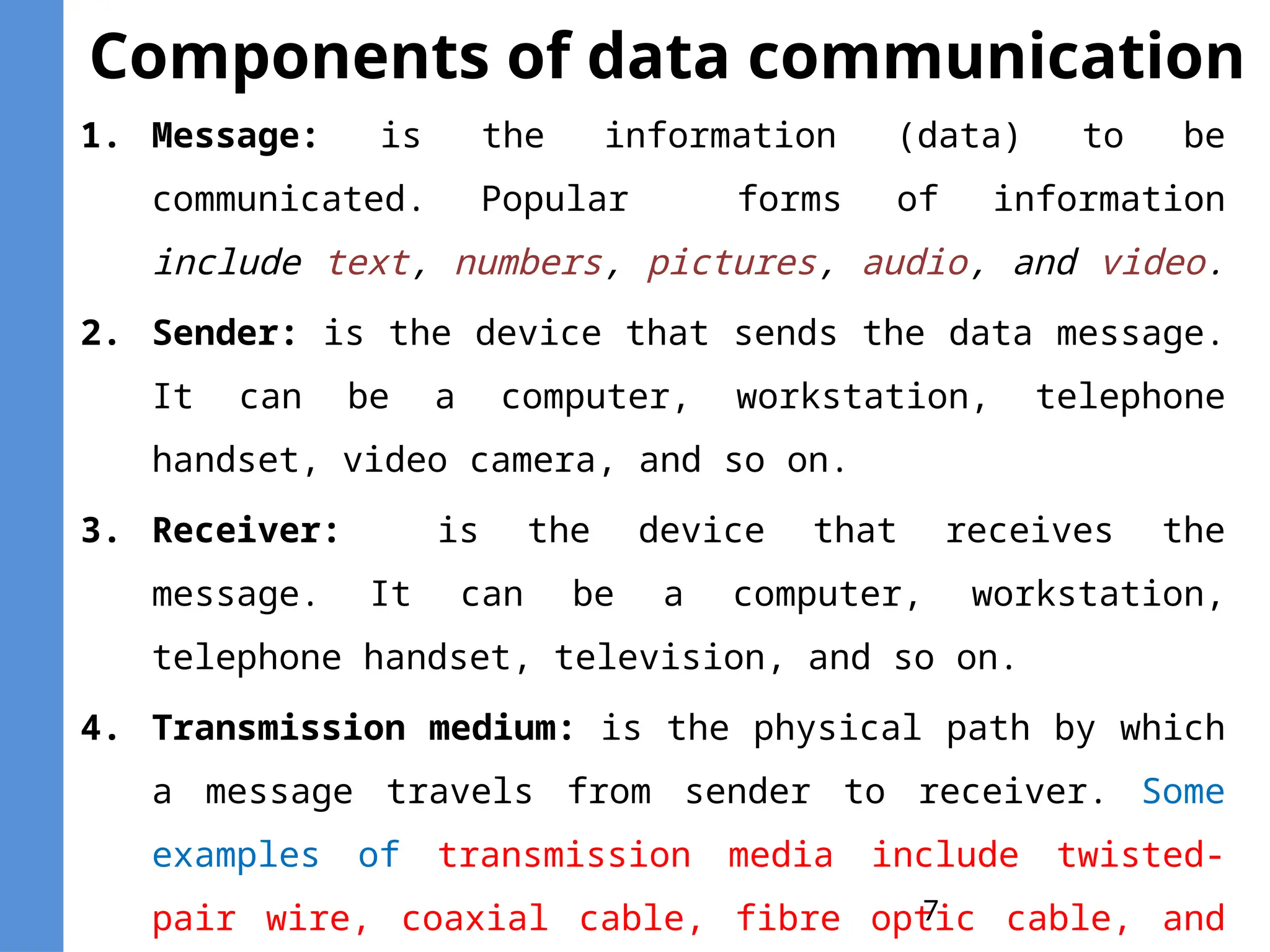 7
Components of data communication
1. Message: is the information (data) to be
communicated. Popular forms of information
include text, numbers, pictures, audio, and video.
2. Sender: is the device that sends the data message.
It can be a computer, workstation, telephone
handset, video camera, and so on.
3. Receiver: is the device that receives the
message. It can be a computer, workstation,
telephone handset, television, and so on.
4. Transmission medium: is the physical path by which
a message travels from sender to receiver. Some
examples of transmission media include twisted-
pair wire, coaxial cable, fibre optic cable, and
 