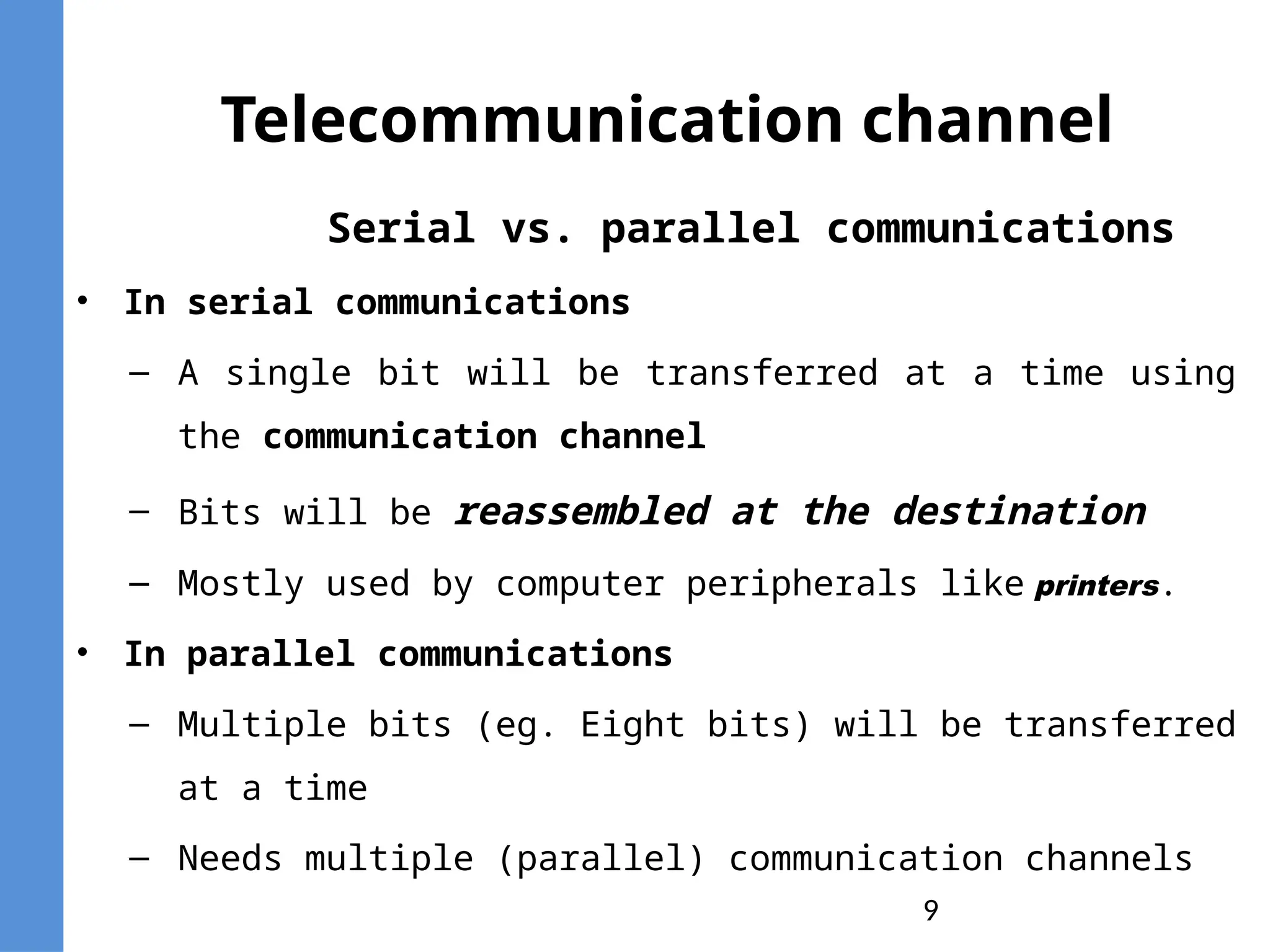 9
Telecommunication channel
Serial vs. parallel communications
• In serial communications
– A single bit will be transferred at a time using
the communication channel
– Bits will be reassembled at the destination
– Mostly used by computer peripherals like printers.
• In parallel communications
– Multiple bits (eg. Eight bits) will be transferred
at a time
– Needs multiple (parallel) communication channels
 