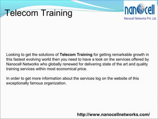 Telecom Training
Looking to get the solutions of Telecom Training for getting remarkable growth in
this fastest evolving world then you need to have a look on the services offered by
Nanocell Networks who globally renewed for delivering state of the art and quality
training services within most economical price.
In order to get more information about the services log on the website of this
exceptionally famous organization.
http://www.nanocellnetworks.com/
 