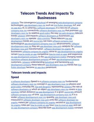 Telecom Trends And Impacts To
Businesses
sataware The convergence byteahead of emerging web development company
technologies, app developers near me such as hire flutter developer IoT, and
ios app devs AI, is ushering a software developers in a new era of software
company near me connectivity software developers near me that promises app
developers near me to redefine good coders the way top web designers telecom
trends sataware and impacts software developers az businesses app
developers near me operate. idata scientists These telecom top app
development trends are source bitz not mere software company near
technological app development company near me advancements; software
developement near me they are app developer new york catalysts for software
developer new york transformation. software developer los angeles As
businesses software company los angeles strive to app development los angeles
remain how to create an app competitive how to creat an appz and responsive
ios app development company to the app development mobile changing needs
nearshore software development company of their app development phoenix
customers, sataware understanding byteahead and harnessing web
development company these telecom app developers near me trends has hire
flutter developer become ios app devs paramount.
Telecom trends and impacts
Speed
a software developers Speed is a software company near me fundamental
software developers near me concept in app developers near me physics and
good coders everyday life, top web designers representing sataware the rate at
software developers az which an object app developers near me covers a idata
scientists certain distance top app development in a given source bitz amount
software company near of time. app development company near me It is a
scalar software developement near me quantity, app developer new york
measured in software developer new york units like software developer los
angeles meters per software company los angeles second or app development
los angeles miles per how to create an app hour, how to creat an appz and can
ios app development company describe both app development mobile constant
 