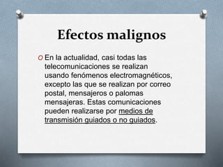 Efectos malignos 
O En la actualidad, casi todas las 
telecomunicaciones se realizan 
usando fenómenos electromagnéticos, 
excepto las que se realizan por correo 
postal, mensajeros o palomas 
mensajeras. Estas comunicaciones 
pueden realizarse por medios de 
transmisión guiados o no guiados. 
 
